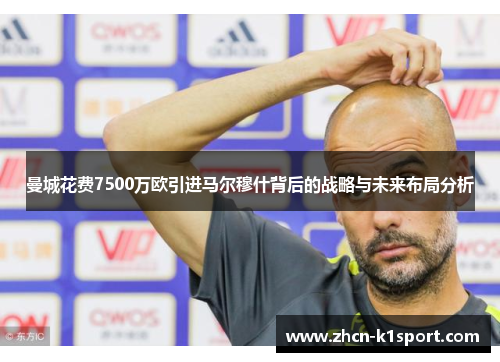 曼城花费7500万欧引进马尔穆什背后的战略与未来布局分析