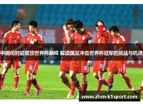 中国何时能登顶世界杯巅峰 解读国足冲击世界杯冠军的挑战与机遇